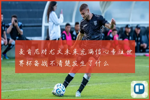 麦肯尼对尤文未来充满信心专注世界杯备战不清楚发生了什么