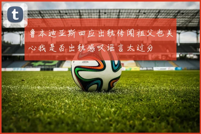 鲁本迪亚斯回应出轨传闻祖父也关心我是否出轨感叹谣言太过分