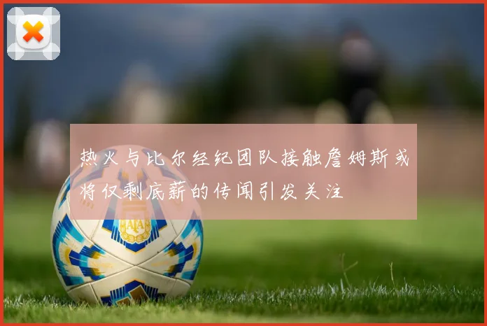热火与比尔经纪团队接触詹姆斯或将仅剩底薪的传闻引发关注