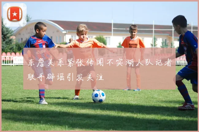 东詹关系紧张传闻不实湖人队记者联手辟谣引发关注