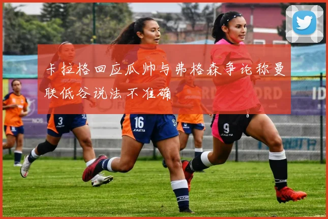 卡拉格回应瓜帅与弗格森争论称曼联低谷说法不准确