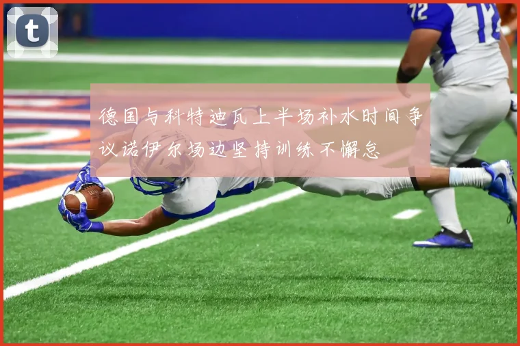 德国与科特迪瓦上半场补水时间争议诺伊尔场边坚持训练不懈怠