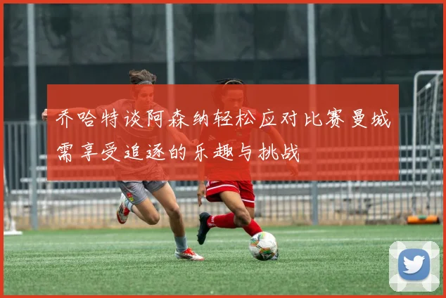 乔哈特谈阿森纳轻松应对比赛曼城需享受追逐的乐趣与挑战