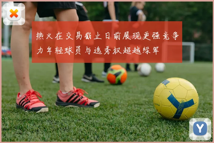 热火在交易截止日前展现更强竞争力年轻球员与选秀权超越绿军