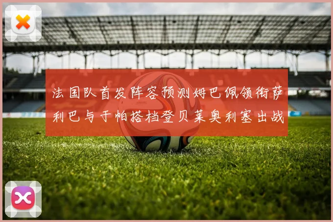 法国队首发阵容预测姆巴佩领衔萨利巴与于帕搭档登贝莱奥利塞出战