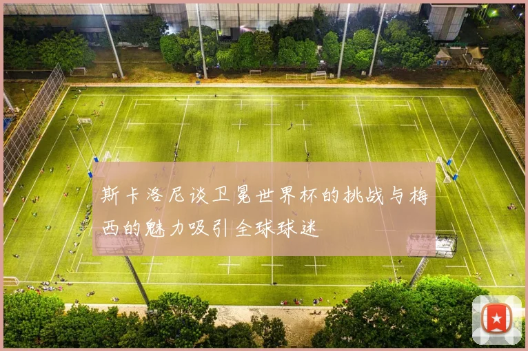 斯卡洛尼谈卫冕世界杯的挑战与梅西的魅力吸引全球球迷