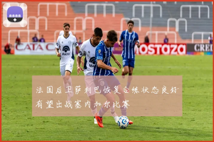 法国后卫萨利巴恢复合练状态良好有望出战塞内加尔比赛