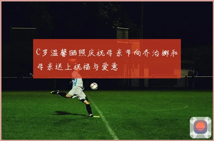 C罗温馨晒照庆祝母亲节向乔治娜和母亲送上祝福与爱意
