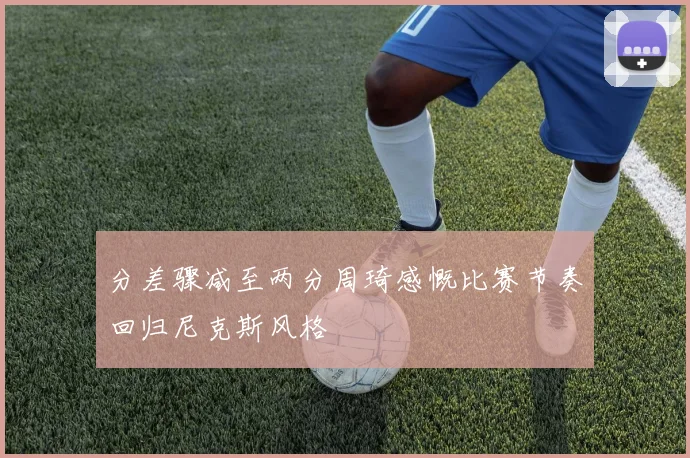 分差骤减至两分周琦感慨比赛节奏回归尼克斯风格