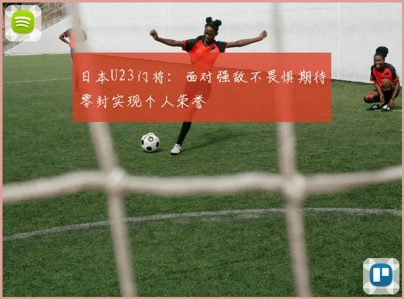 日本U23门将：面对强敌不畏惧期待零封实现个人荣誉
