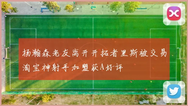 杨瀚森老友离开开拓者里斯被交易淘宝神射手加盟获A好评