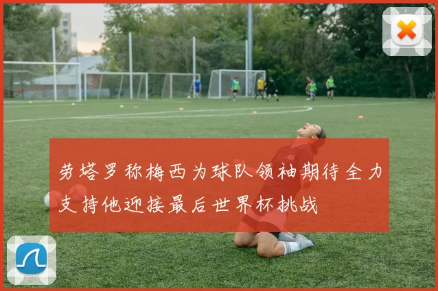 劳塔罗称梅西为球队领袖期待全力支持他迎接最后世界杯挑战