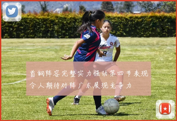 首钢阵容完整实力强劲第四节表现令人期待对阵广东展现竞争力