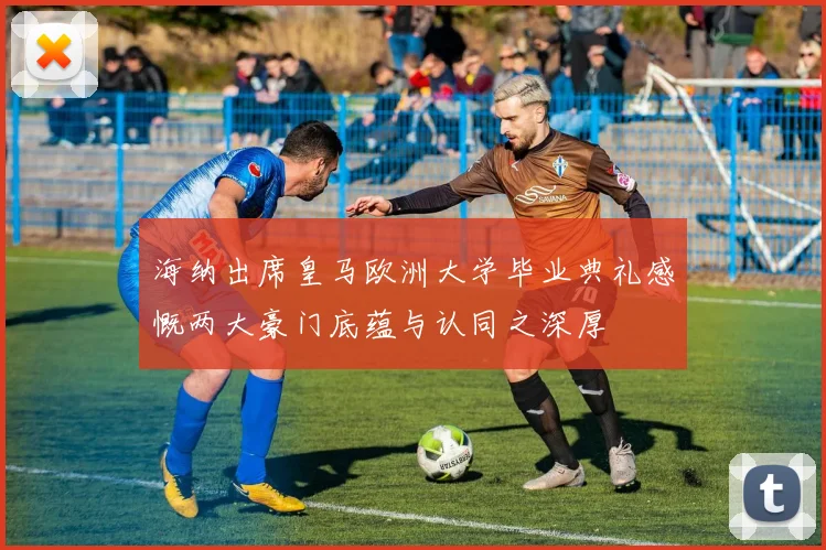 海纳出席皇马欧洲大学毕业典礼感慨两大豪门底蕴与认同之深厚