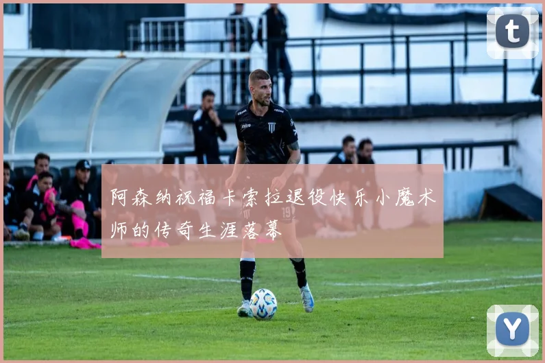 阿森纳祝福卡索拉退役快乐小魔术师的传奇生涯落幕