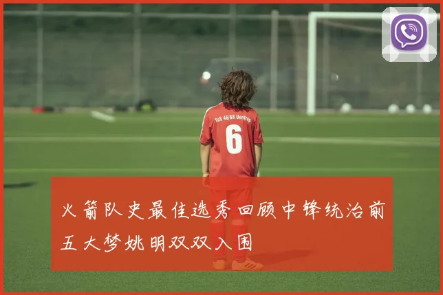 火箭队史最佳选秀回顾中锋统治前五大梦姚明双双入围