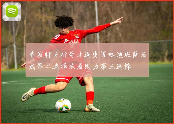香波特分析奇才选秀策略迪班萨或成第二选择浓眉则为第三选择